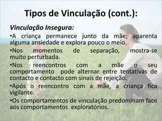Tipos de Vinculação (cont.): 
Vinculação Insegura: 
•A criança permanece junto da mãe; aparenta 
alguma ansiedade e explora pouco o meio. 
•Nos momentos de separação, mostra-se 
muito perturbada. 
•Nos reencontros com a mãe o seu 
comportamento pode alternar entre tentativas de 
contacto e contacto com sinais de rejeição. 
•Após o reencontro com a mãe, a criança fica 
vigilante. 
•Os comportamentos de vinculação predominam face 
aos comportamentos exploratórios. 
 