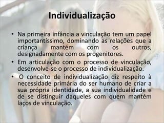 Individualização 
• Na primeira infância a vinculação tem um papel 
importantíssimo, dominando as relações que a 
criança mantém com os outros, 
designadamente com os progenitores. 
• Em articulação com o processo de vinculação, 
desenvolve-se o processo de individualização. 
• O conceito de individualização diz respeito à 
necessidade primária do ser humano de criar a 
sua própria identidade, a sua individualidade e 
de se distinguir daqueles com quem mantém 
laços de vinculação. 
 