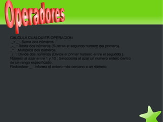 CALCULA CUALQUIER OPERACION
     _+ _ : Suma dos números .
    _-_ : Resta dos números (Sustrae el segundo número del primero).
    _*_ :Multiplica dos números.
    _/_ : Divide dos números (Divide el primer número entre el segundo ).
    Número al azar entre 1 y 10 : Selecciona al azar un numero entero dentro
    de un rango especificado .
    Redondear _ : Informa el entero más cercano a un número.




                                               
 