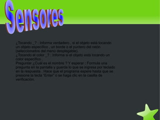 ¿Tocando _? : Informa verdadero , si el objeto está tocando
    un objeto específico , un borde o el puntero del ratón
    (seleccionados del menú desplegable).
    ¿Tocando el color _? : Informa si el objeto está tocando un
    color específico .
    Preguntar ¿Cuál es el nombre ? Y esperar : Formula una
    pregunta en la pantalla y guarda lo que se ingresa por teclado
    en la respuesta . Hace que el programa espere hasta que se
    presione la tecla “Enter” o se haga clic en la casilla de
    verificación.




                                             
 