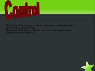 Al Presionar la bandera verde : Ejecuta el programa que tiene debajo al
    hacer clic en la bandera Verde.
    Al presionar Tecla Espacio : Ejecuta el programa que tiene debajo al
    presionar una tecla especifica.




                                                
 