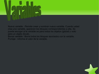 Nueva variable : Permite crear y nombrar nueva variable. Cuando usted
    crea una variable, aparecen los bloques correspondientes a ella. Se
    puede escoger si la variable es para todos los objetos (global) o solo
    para un objeto (local).
    Borrar variable : Borra todos los bloques asociados con la variable.
    Puntaje : Informa el valor de la variable.




                                             
 