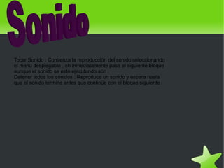 Tocar Sonido : Comienza la reproducción del sonido seleccionando
    el menú desplegable , eh inmediatamente pasa al siguiente bloque
    aunque el sonido se esté ejecutando aún .
    Detener todos los sonidos : Reproduce un sonido y espera hasta
    que el sonido termine antes que continúe con el bloque siguiente .




                                               
 