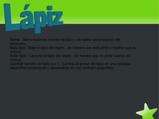 Borrar : Borra todas las marcas de lápiz y de sellos (estampados) del
    escenario.
    Baja lápiz : Baja el lápiz del objeto , de manera que este pinte a medida que se
    mueve.
    Subir lápiz : Levanta el lápiz del objeto , de manera que no pinte cuando se
    mueva.
    Cambiar tamaño de lápiz por 1 : Cambia el grosor del lápiz en una cantidad
    específica (incrementa o decrementa en una cantidad específica.




                                                 
 