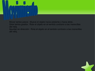 Mover tantos pasos : Mueve el objeto hacia adelante o hacia atrás .
    Girar tantos grados : Rota el objeto en el sentido contrario a las manecillas
    del reloj.
    Apuntar en dirección : Rota el objeto en el sentido contrario a las manecillas
    del reloj.




                                              
 