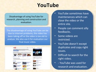 YouTube Disadvantage of using YouTube for research, planning and construction and evaluation. The disadvantage of using YouTube can be due to internet problems, the video has been taking off or the video is too old to analyze. We also use it for evaluation our final music video. YouTube sometimes have maintenances which can close the video or the entire site.  People can comment silly feedbacks. Some videos are restricted. YouTube doesn’t except duplicates and copy right issues. Difficult to search for the right video. - YouTube was used for research and evaluation . 