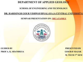 DEPARTMENT OF APPLIED GEOLOGY
SCHOOL OF ENGINEERING AND TECHNOLOGY
DR. HARISINGH GOUR VISHWAVIDYALAYA (A CENTRAL UNIVERSITY)
SEMINAR PRESENTATION ON: MICA FAMILY
GUIDED BY PRESENTED BY
PROF A. K. SHANDILYA GOURAV RAJAK
M. TECH 1ST SEM
 