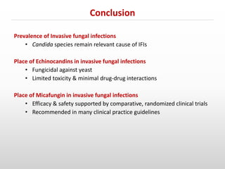Prevalence of Invasive fungal infections
• Candida species remain relevant cause of IFIs
Place of Echinocandins in invasive fungal infections
• Fungicidal against yeast
• Limited toxicity & minimal drug-drug interactions
Place of Micafungin in invasive fungal infections
• Efficacy & safety supported by comparative, randomized clinical trials
• Recommended in many clinical practice guidelines
Conclusion
 