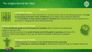The insights behind the ‘idea’
Barriers
Aversion to any Behavioural Change
Rural semiliterate adults are hard-headed and relentless when it comes to any behavioural
change in their way of life.
They live with the amenities in the world of today but with thoughts of yesterday and have a firm
belief that nothing would happen to them and are safe from diseases resulting from unhygienic
conditions.
Immobility of Soap
The traditional norm in the community is to use the common soap for all washing purposes. The soap
is ensconced in the dark corner of bathroom and is seldom seen outside the bathroom.
This immobility of soap restricts people in washing theirs hands as often as they should and is a
key barrier in changing their hand washing behaviour.
Perception of Triviality
Washing hands is considered a very trivial issue for the community.
They hardly give a conscious thought to washing their hands with soap as a regular habit for the
people.
 