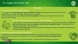 The insights behind the ‘idea’
Motivators
Concern for Children & their Health
The adults in the community pay heed to what their children say because they look up to their school
going children who bring new ideas, including focus on hygiene.
Hence children are the major influencers and harbingers of behavioural change in this community
including hand washing.
Doctors and People’s Concern for their Well Being
With advent of modern times and facilities the people in the community have developed a belief that
with new times have come new diseases, which weren’t prevalent earlier. This has lead to their
visiting the local doctor much more often.
Doctors enjoy high trust among the community members and serve as motivators and influencers
enforcing personal hygiene.
Perceived Image and Social Acceptance
As people in the community start selectively adopting urban habits they have started looking up on
grooming, personal hygiene and cleanliness as a means to express themselves and gain social
acceptance.
Social acceptance can be an important motivator to influence their hand washing behaviour.
 
