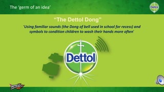 The ‘germ of an idea’
‘Using familiar sounds (the Dong of bell used in school for recess) and
symbols to condition children to wash their hands more often’
“The Dettol Dong”
 