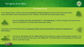 The ‘germ of an idea’
The Dettol Dong
In the village schools, children have been accustomed to relate the dong of the school bell with recess breaks
where they feast on their homemade lunch box. However, not all wash their hands before eating.
We aim to position the ‘Dong’ of school bell as a ‘The Dettol Dong’- A real life metaphor that would remind
them how important it is to wash their hands before eating.
Linking the sound of the bell would be employing a familiar sound in their daily life to reinforce the importance of
hand washing .
At home as well playing with the ‘thaali’ before food is served is a regular activity children indulge in. We
also aim to connote this dong sound of the ‘thaali’ with ‘The Dettol Dong’, thus reiterating and reminding
them to wash their hands.
 