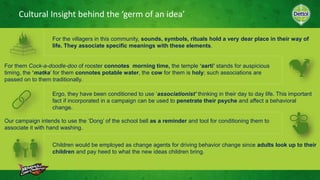 Cultural Insight behind the ‘germ of an idea’
Children would be employed as change agents for driving behavior change since adults look up to their
children and pay heed to what the new ideas children bring.
For the villagers in this community, sounds, symbols, rituals hold a very dear place in their way of
life. They associate specific meanings with these elements.
For them Cock-a-doodle-doo of rooster connotes morning time, the temple ‘aarti’ stands for auspicious
timing, the ‘matka’ for them connotes potable water, the cow for them is holy; such associations are
passed on to them traditionally.
Ergo, they have been conditioned to use ‘associationist’ thinking in their day to day life. This important
fact if incorporated in a campaign can be used to penetrate their psyche and affect a behavioral
change.
Our campaign intends to use the ‘Dong’ of the school bell as a reminder and tool for conditioning them to
associate it with hand washing.
 