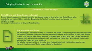 Bringing it alive in my community
Elements of Live Campaign
Dettol Dong and Dong Games in School
During School recesses, we do activations for a prolonged period of days, where our Dettol Men in a fun
and playful way make children relate the ‘Dong’ sound of bell with washing hands and sharing free
samples of soaps.
We design multiple games to daily reinforce this idea.
The Magical Prescription
We will arrange a free medical camp for children in the village. After giving general advice and goodies
the Dettol doctor would give them the magical prescription which would promise to keep them healthy
for ever. This magical prescription would be a blank page on a Dettol letter pad. This will convey the
idea that they have a doctor available in their home itself the Dettol soap, who will take care of them
and they don’t need any other medicine.
We will also convey this idea in form of a story (Nukkad Natak) with the Dettol dong as its main
element. Free Samples of Dettol soaps will also be distributed.
Dettol
 