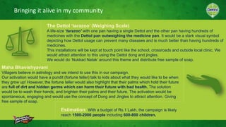 Bringing it alive in my community
Maha Bhavishyavani
Villagers believe in astrology and we intend to use this in our campaign.
Our activation would have a pundit (fortune teller) talk to kids about what they would like to be when
they grow up! However, the fortune teller would also highlight that their palms which hold their future
are full of dirt and hidden germs which can harm their future with bad health. The solution
would be to wash their hands, and brighten their palms and their future. The activation would be
spontaneous, engaging and would use the concept of Dong and Jingles to attract attention. Giving
free sample of soap.
The Dettol ‘tarazoo’ (Weighing Scale)
A life-size ‘tarazoo’ with one pan having a single Dettol and the other pan having hundreds of
medicines with the Dettol pan outweighing the medicine pan. It would be a stark visual symbol
depicting how Dettol usage can prevent many diseases and is much better than having hundreds of
medicines.
This installations will be kept at touch point like the school, crossroads and outside local clinic. We
would attract attention to this using the Dettol dong and jingles.
We would do ‘Nukkad Natak’ around this theme and distribute free sample of soap.
Estimation: With a budget of Rs.1 Lakh, the campaign is likely
reach 1500-2000 people including 600-800 children.
 