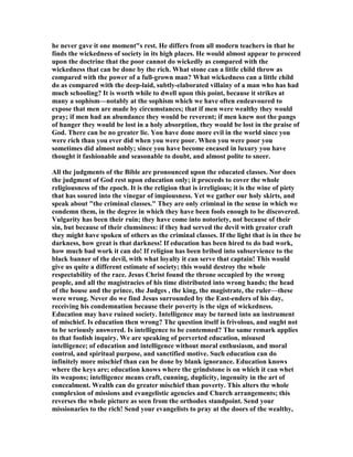 he never gave it one moment"s rest. He differs from all modern teachers in that he
finds the wickedness of society in its high places. He would almost appear to proceed
upon the doctrine that the poor cannot do wickedly as compared with the
wickedness that can be done by the rich. What stone can a little child throw as
compared with the power of a full-grown man? What wickedness can a little child
do as compared with the deep-laid, subtly-elaborated villainy of a man who has had
much schooling? It is worth while to dwell upon this point, because it strikes at
many a sophism—notably at the sophism which we have often endeavoured to
expose that men are made by circumstances; that if men were wealthy they would
pray; if men had an abundance they would be reverent; if men knew not the pangs
of hunger they would be lost in a holy absorption, they would be lost in the praise of
God. There can be no greater lie. You have done more evil in the world since you
were rich than you ever did when you were poor. When you were poor you
sometimes did almost nobly; since you have become encased in luxury you have
thought it fashionable and seasonable to doubt, and almost polite to sneer.
All the judgments of the Bible are pronounced upon the educated classes. or does
the judgment of God rest upon education only; it proceeds to cover the whole
religiousness of the epoch. It is the religion that is irreligious; it is the wine of piety
that has soured into the vinegar of impiousness. Yet we gather our holy skirts, and
speak about "the criminal classes." They are only criminal in the sense in which we
condemn them, in the degree in which they have been fools enough to be discovered.
Vulgarity has been their ruin; they have come into notoriety, not because of their
sin, but because of their clumsiness: if they had served the devil with greater craft
they might have spoken of others as the criminal classes. If the light that is in thee be
darkness, how great is that darkness! If education has been hired to do bad work,
how much bad work it can do! If religion has been bribed into subservience to the
black banner of the devil, with what loyalty it can serve that captain! This would
give us quite a different estimate of society; this would destroy the whole
respectability of the race. Jesus Christ found the throne occupied by the wrong
people, and all the magistracies of his time distributed into wrong hands; the head
of the house and the prince, the Judges , the king, the magistrate, the ruler—these
were wrong. ever do we find Jesus surrounded by the East-enders of his day,
receiving his condemnation because their poverty is the sign of wickedness.
Education may have ruined society. Intelligence may be turned into an instrument
of mischief. Is education then wrong? The question itself is frivolous, and ought not
to be seriously answered. Is intelligence to be contemned? The same remark applies
to that foolish inquiry. We are speaking of perverted education, misused
intelligence; of education and intelligence without moral enthusiasm, and moral
control, and spiritual purpose, and sanctified motive. Such education can do
infinitely more mischief than can be done by blank ignorance. Education knows
where the keys are; education knows where the grindstone is on which it can whet
its weapons; intelligence means craft, cunning, duplicity, ingenuity in the art of
concealment. Wealth can do greater mischief than poverty. This alters the whole
complexion of missions and evangelistic agencies and Church arrangements; this
reverses the whole picture as seen from the orthodox standpoint. Send your
missionaries to the rich! Send your evangelists to pray at the doors of the wealthy,
 