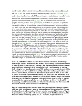 merely vestitu solido et decente privatus. Mourners do indeed go barefooted (yâchēph,
see 2Sa_15:30), and in deep mourning in a hairy garment (saq, 2Sa_3:31; Gen_37:34,
etc.), but not plundered and naked. The assertion, however, that a man was called ̀ ârōm
when he had put on a mourning garment (saq, sackcloth) in the place of his upper
garment, derives no support from Isa_20:2, but rather a refutation. For there the
prophet does not go about ‛ârōm ve
yâchēph, i.e., in the dress of a prisoner, to symbolize
the captivity of Egypt, till after he has loosened the hairy garment (saq) from his loins,
i.e., taken it off. And here also the plundering of the prophet and his walking naked are
to be understood in the same way. Micah's intention is not only to exhibit publicly his
mourning fore the approaching calamity of Judah, but also to set forth in a symbolical
form the fate that awaits the Judaeans. And he can only do this by including himself in
the nation, and exhibiting the fate of the nation in his own person. Wailing like jackals
and ostriches is a loud, strong, mournful cry, those animals being distinguished by a
mournful wail; see the comm. on Job_30:29, which passage may possibly have floated
before the prophet's mind. Thus shall Judah wail, because the stroke which falls upon
Samaria is a malignant, i.e., incurable (the suffix attached to ָ‫יה‬ ֶ‫וֹת‬ⅴ ַ‫מ‬ refers to Shōme
rōn,
Samaria, in Mic_1:6 and Mic_1:7. For the singular of the predicate before a subject in
the plural, see Ewald, §295, a, and 317, a). It reaches to Judah, yea, to Jerusalem.
Jerusalem, as the capital, is called the “gate of my people,” because in it par excellence
the people went out and in. That ‫ד‬ ַ‫ע‬ is not exclusive here, but inclusive, embracing the
terminus ad quem, is evident from the parallel “even to Judah;” for if it only reached to
the border of Judah, it would not have been able to come to Jerusalem; and still more
clearly so from the description in Mic_1:10. The fact that Jerusalem is not mentioned till
after Judah is to be interpreted rhetorically, and not geographically. Even the capital,
where the temple of Jehovah stood, would not be spared.
CALVI , "The Prophet here assumes the character of a mourner, that he might
more deeply impress the Israelites; for we have seen that they were almost insensible
in their torpidity. It was therefore necessary that they should be brought to view the
scene itself, that, seeing their destruction before their eyes they might be touched
both with grief and fear. Lamentations of this kind are everywhere to be met with in
the Prophets, and they ought to be carefully noticed; for we hence gather how great
was the torpor of men, inasmuch as it was necessary to awaken them, by this form
of speech, in order to convince them that they had to do with God: they would have
otherwise continued to flatter themselves with delusions. Though indeed the Prophet
here addresses the Israelites, we ought yet to apply this to ourselves; for we are not
much unlike the ancient people: for however God may terrify us with dreadful
threatening, we still remain quiet in our filth. It is therefore needful that we should
be severely treated, for we are almost void of feeling.
But the Prophets sometimes assumed mourning, and sometimes they were touched
with real grief: for when they spoke of aliens and also of the enemies of the Church,
they introduce these lamentations. When a mention is made of Babylon or of Egypt,
they sometimes say, Behold, I will mourn, and my bowels shall be as a timbrel. The
Prophets did not then really grieve; but, as I have said, they transferred to
 