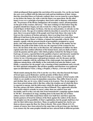 which predisposed them against the conviction of its necessity. For, on the one hand,
the seers were so filled with the inherent truth and inevitableness of their visions,
that they described these as if already realised; there was no room for a great figure
to rise before the future, for with a rush the future was upon them. On the other
hand, it was ever a principle of prophecy that God is able to dispense with human
aid. "In presence of the Divine omnipotence all secondary causes, all interposition
on the part of the creature, fall away." The more striking is it that before long the
prophets should have begun, not only to look for a Man, but to paint him as the
central figure of their hopes. In Hosea, who has no such promise, we already see the
instinct at work. The age of revolution which he describes is cursed by its want of
men: there is no great leader of the people sent from God; those who come to the
front are the creatures of faction and party; there is no king from God. How
different it had been in the great days of old, when God had ever worked for Israel
through some man-a Moses, a Gideon, a Samuel, but especially a David. Thus
memory, equally with the present dearth of personalities, prompted to a great
desire, and with passion Israel waited for a Man. The hope of the mother for her
firstborn, the pride of the father in his son, the eagerness of the woman for her
lover, the devotion of the slave to his liberator, the enthusiasm of soldiers for their
captain-unite these noblest affections of the human heart, and you shall yet fail to
reach the passion and the glory with which prophecy looked for the King to Come.
Each age, of course, expected him in the qualities of power and character needed for
its own troubles, and the ideal changed from glory unto glory. From valor and
victory in war, it became peace and good government, care for the poor and the
oppressed, sympathy with the sufferings of the whole people, but especially of the
righteous among them, with fidelity to the truth delivered unto the fathers, and,
finally, a conscience for the people’s sin, a bearing of their punishment and a travail,
for their spiritual redemption. But all these qualities and functions were gathered
upon an individual-a Victor, a King, a Prophet, a Martyr, a Servant of the Lord.
Micah stands among the first, if he is not the very first, who thus focused the hopes
of Israel upon a great Redeemer; and his promise of Him shares all the
characteristics just described. In his book it lies next a number of brief oracles with
which we are unable to trace its immediate connection. They differ from it in style
and rhythm: they are in verse, while it seems to be in prose. They do not appear to
have been uttered along with it. But they reflect the troubles out of which the Hero
is expected to emerge, and the deliverance which He shall accomplish, though at
first they picture the latter without any hint of Himself. They apparently describe
an invasion which is actually in course, rather than one which is near and
inevitable; and if so they can only date from Sennacherib’s campaign against Judah
in 701 B.C. Jerusalem is in siege, standing alone in the land, like one of those
solitary towers with folds round them which were built here and there upon the
border pastures of Israel for defense of the flock against the raiders of the desert.
The prophet sees the possibility of Zion’s capitulation, but the people shall leave her
only for their deliverance elsewhere. Many are gathered against her, but he sees
them as sheaves upon the floor for Zion to thresh. This oracle (Micah 4:11-13)
cannot, of course, have been uttered at the same time as the previous one, but there
is no reason why the same prophet should not have uttered both at different periods.
 