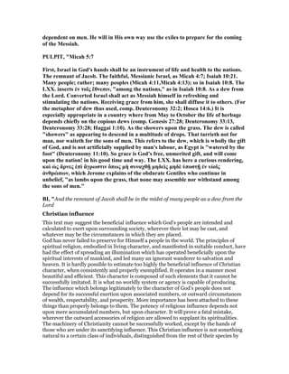 dependent on men. He will in His own way use the exiles to prepare for the coming
of the Messiah.
PULPIT, "Micah 5:7
First, Israel in God's hands shall be an instrument of life and health to the nations.
The remnant of Jacob. The faithful, Messianic Israel, as Micah 4:7; Isaiah 10:21.
Many people; rather; many peoples (Micah 4:11,Micah 4:13); so in Isaiah 10:8. The
LXX. inserts ἐν τοῖς ἔθνεσιν, "among the nations," as in Isaiah 10:8. As a dew from
the Lord. Converted Israel shall act as Messiah himself in refreshing and
stimulating the nations. Receiving grace from him, she shall diffuse it to others. (For
the metaphor of dew thus used, comp. Deuteronomy 32:2; Hosea 14:6.) It is
especially appropriate in a country where from May to October the life of herbage
depends chiefly on the copious dews (comp. Genesis 27:28; Deuteronomy 33:13,
Deuteronomy 33:28; Haggai 1:10). As the showers upon the grass. The dew is called
"showers" as appearing to descend in a multitude of drops. That tarrieth not for
man, nor waiteth for the sons of men. This refers to the dew, which is wholly the gift
of God, and is not artificially supplied by man's labour, as Egypt is "watered by the
foot" (Deuteronomy 11:10). So grace is God's free, unmerited gift, and will come
upon the nation! in his good time and way. The LXX. has here a curious rendering,
καὶ ὡς ἄρνες ἐπὶ ἄγρωστιν ὅπως µὴ συναχθῇ µηδεὶς µηδὲ ὑποστῇ ἐν υἱοῖς
ἀνθρώπων, which Jerome explains of the obdurate Gentiles who continue in
unbelief, "as lambs upon the grass, that none may assemble nor withstand among
the sons of men."
BI, "And the remnant of Jacob shall be in the midst of many people as a dew from the
Lord
Christian influence
This text may suggest the beneficial influence which God’s people are intended and
calculated to exert upon surrounding society, wherever their lot may be cast, and
whatever may be the circumstances in which they are placed.
God has never failed to preserve for Himself a people in the world. The principles of
spiritual religion, embodied in living character, and manifested in suitable conduct, have
had the effect of spreading an illumination which has operated beneficially upon the
spiritual interests of mankind, and led many an ignorant wanderer to salvation and
heaven. It is hardly possible to estimate too highly the beneficial influence of Christian
character, when consistently and properly exemplified. It operates in a manner most
beautiful and efficient. This character is composed of such elements that it cannot be
successfully imitated. It is what no worldly system or agency is capable of producing.
The influence which belongs legitimately to the character of God’s people does not
depend for its successful exertion upon associated numbers, or outward circumstances
of wealth, respectability, and prosperity. More importance has been attached to these
things than properly belongs to them. The potency of religious influence depends not
upon mere accumulated numbers, but upon character. It will prove a fatal mistake,
wherever the outward accessories of religion are allowed to supplant its spiritualities.
The machinery of Christianity cannot be successfully worked, except by the hands of
those who are under its sanctifying influence. This Christian influence is not something
natural to a certain class of individuals, distinguished from the rest of their species by
 
