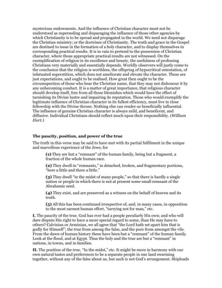 mysterious endowments. And the influence of Christian character must not be
understood as superseding and disparaging the influence of those other agencies by
which Christianity is to be spread and propagated in the world. We need not disparage
the Christian ministry; or the doctrines of Christianity. The truth and grace in the Gospel
are destined to issue in the formation of a holy character, and to display themselves in
corresponding practical results. It is in vain to pretend to the possession of Christian
character, where those appropriate practical results are not witnessed. On the
exemplification of religion in its excellence and beauty, the usefulness of professing
Christians very materially and essentially depends. Worldly observers will justly come to
the conclusion that the religion is worthless, the offspring of hypocritical ostentation, of
infatuated superstition, which does not ameliorate and elevate the character. These are
just expectations, and ought to be realised. How great then ought to be the
circumspection of those who bear the Christian name, that they may not dishonour it by
any unbecoming conduct. It is a matter of great importance, that religious character
should develop itself, free from all those blemishes which would have the effect of
tarnishing its Divine lustre and impairing its reputation. Those who would exemplify the
legitimate influence of Christian character in its fullest efficiency, must live in close
fellowship with the Divine throne. Nothing else can render us beneficially influential.
The influence of genuine Christian character is always mild, and beneficent, and
diffusive. Individual Christians should reflect much upon their responsibility. (William
Hurt.)
The paucity, position, and power of the true
The truth in this verse may be said to have met with its partial fulfilment in the unique
and marvellous experience of the Jews; for
(1) They are but a “remnant” of the human family, being but a fragment, a
fraction of the whole human race.
(2) They dwell in “remnants,” in detached, broken, and fragmentary portions,
“here a little and there a little.”
(3) They dwell “in the midst of many people,” so that there is hardly a single
nation or people in which there is not at present some small remnant of the
Abrahamic seed.
(4) They exist, and are preserved as a witness on the behalf of heaven and its
truth.
(5) All this has been continued irrespective of, and, in many cases, in opposition
to the most earnest human effort, “tarrying not for man,” etc.
I. The paucity of the true. God has ever had a people peculiarly His own; and who will
dare dispute His right to have a more special regard to some, than He may have to
others? Calvinian or Arminian, we all agree that “the Lord hath set apart him that is
godly for Himself”; the true from among the false, and the pure from amongst the vile.
From the dawn of human history these have been but a “remnant” of the human family.
Look at the flood, and at Egypt. Thus the holy and the true are but a “remnant” in
nations, in towns, and in families.
II. The position of the true. “In the midst,” etc. It might be more in harmony with our
own natural tastes and preferences to be a separate people in one land swarming
together, without any of the false about us, but such is not God’s arrangement. Shiploads
 