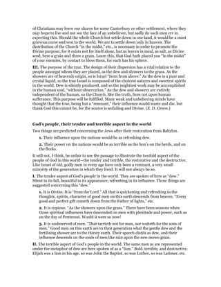 of Christians may leave our shores for some Canterbury or other settlement, where they
may hope to live and not see the face of an unbeliever, but sadly do such men err in
expecting this. Should the whole Church but settle down in one land, it would be a most
grievous curse and woe to the world. We are to settle down only in heaven. The
distribution of the Church “in the midst,” etc., is necessary in order to promote the
Divine purpose; for it exists not for itself alone, but as leaven in meal, as salt, as Divine
seed, here a grain and there a grain. Learn this, that God hath placed you “in the midst”
of your enemies, by contact to bless them, for each has his sphere.
III. The purpose of the true. The design of their dispersion has a vital relation to the
people amongst whom they are placed, as the dew and showers to the grass. As the
showers are of heavenly origin, so is Israel “born from above.” As the dew is a pure and
crystal liquid, so the true Israel is composed of the choicest natures and sweetest spirits
in the world. Dew is silently produced, and so the mightiest work may be accomplished
in the human soul, “without observation.” As the dew and showers are entirely
independent of the human, so the Church, like the truth, lives not upon human
sufferance. This purpose will be fulfilled. Many weak and unbelieving minds have
thought that the true, being but a “remnant,” their influence would waste and die, but
thank God this cannot be, for the source is unfailing and Divine. (E. D. Green.)
God’s people, their tender and terrible aspect in the world
Two things are predicted concerning the Jews after their restoration from Babylon.
1. Their influence upon the nations would be as refreshing dew.
2. Their power on the nations would be as terrible as the lion’s on the herds, and on
the flocks.
It will not, I think, be unfair to use the passage to illustrate the twofold aspect of the
people of God in this world—the tender and terrible, the restorative and the destructive.
Like Israel of old, godly men in every age have only been a remnant, a very small
minority of the generation in which they lived. It will not always be so.
I. The tender aspect of God’s people in the world. They are spoken of here as “dew.”
Silent in its fall, beautiful in its appearance, refreshing in its influence. Three things are
suggested concerning this “dew.”
1. It is Divine. It is “from the Lord.” All that is quickening and refreshing in the
thoughts, spirits, character of good men on this earth descends from heaven. “Every
good and perfect gift cometh down from the Father of lights,” etc.
2. It is copious. “As the showers upon the grass.” There have been seasons when
those spiritual influences have descended on men with plenitude and power, such as
on the day of Pentecost. Would it were so now!
3. It is undeserved of men. “That tarrieth not for man, nor waiteth for the sons of
men.” Good men on this earth are to their generation what the gentle dew and the
fertilising shower are to the thirsty earth. Their speech distils as dew, and their
influence descends on the souls of men like rain upon the new mown grass.
II. The terrible aspect of God’s people in the world. The same men as are represented
under the metaphor of dew are here spoken of as a “lion.” Bold, terrible, and destructive.
Elijah was a lion in his age, so was John the Baptist, so was Luther, so was Latimer, etc.
 