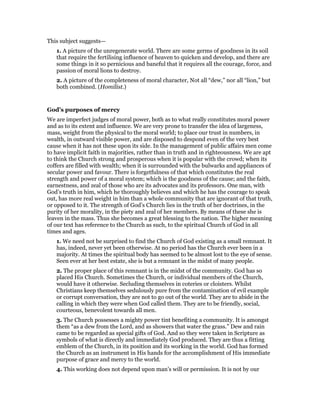 This subject suggests—
1. A picture of the unregenerate world. There are some germs of goodness in its soil
that require the fertilising influence of heaven to quicken and develop, and there are
some things in it so pernicious and baneful that it requires all the courage, force, and
passion of moral lions to destroy.
2. A picture of the completeness of moral character, Not all “dew,” nor all “lion,” but
both combined. (Homilist.)
God’s purposes of mercy
We are imperfect judges of moral power, both as to what really constitutes moral power
and as to its extent and influence. We are very prone to transfer the idea of largeness,
mass, weight from the physical to the moral world; to place our trust in numbers, in
wealth, in outward visible power, and are disposed to despond even of the very best
cause when it has not these upon its side. In the management of public affairs men come
to have implicit faith in majorities, rather than in truth and in righteousness. We are apt
to think the Church strong and prosperous when it is popular with the crowd; when its
coffers are filled with wealth; when it is surrounded with the bulwarks and appliances of
secular power and favour. There is forgetfulness of that which constitutes the real
strength and power of a moral system; which is the goodness of the cause; and the faith,
earnestness, and zeal of those who are its advocates and its professors. One man, with
God’s truth in him, which he thoroughly believes and which he has the courage to speak
out, has more real weight in him than a whole community that are ignorant of that truth,
or opposed to it. The strength of God’s Church lies in the truth of her doctrines, in the
purity of her morality, in the piety and zeal of her members. By means of these she is
leaven in the mass. Thus she becomes a great blessing to the nation. The higher meaning
of our text has reference to the Church as such, to the spiritual Church of God in all
times and ages.
1. We need not be surprised to find the Church of God existing as a small remnant. It
has, indeed, never yet been otherwise. At no period has the Church ever been in a
majority. At times the spiritual body has seemed to be almost lost to the eye of sense.
Seen ever at her best estate, she is but a remnant in the midst of many people.
2. The proper place of this remnant is in the midst of the community. God has so
placed His Church. Sometimes the Church, or individual members of the Church,
would have it otherwise. Secluding themselves in coteries or cloisters. Whilst
Christians keep themselves sedulously pure from the contamination of evil example
or corrupt conversation, they are not to go out of the world. They are to abide in the
calling in which they were when God called them. They are to be friendly, social,
courteous, benevolent towards all men.
3. The Church possesses a mighty power tint benefiting a community. It is amongst
them “as a dew from the Lord, and as showers that water the grass.” Dew and rain
came to be regarded as special gifts of God. And so they were taken in Scripture as
symbols of what is directly and immediately God produced. They are thus a fitting
emblem of the Church, in its position and its working in the world. God has formed
the Church as an instrument in His hands for the accomplishment of His immediate
purpose of grace and mercy to the world.
4. This working does not depend upon man’s will or permission. It is not by our
 