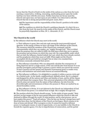 favour that the Church of God is in the midst of the nations as a dew from the Lord,
exerting a conservative, vivifying, renovating, ameliorating power upon the world.
God has ever been with His own cause. Neither from fear nor favour must the
Church wait upon man, nor lean upon an arm of flesh. It is when God is with His
Church that she is strong and powerful and good. Learn, then—
(1) The importance and the responsibility of the Church’s position in the midst
of the nations.
(2) The condition on which the Church’s usefulness depends. It is that it be as a
dew from the Lord. He must be in the midst of His Church, and His Church must
be prayerfully dependent on Him. (W. L. Alexander, D. D.)
The Church in the world
I. The influence which the Church may exert in the world.
1. Their influence is great. Dew and rain rank among the most powerful natural
agencies. In the energy of these we have a fit image of the influence of the Church.
The resources which the members of the Church may command, and the
instrumentality which they can employ, are “mighty through God.” This is evident
from the purposes they are called to fulfil; the field upon which they are to operate;
the promises and provisions on which they may rely; the responsibility under which
they are laid; the influence, limited indeed, but vast, which they have already exerted,
and the prophecies which they must yet fulfil. What might not the Church
accomplish did she put forth her strength? but at what a low standard have
Christians commonly estimated their power.
2. This influence is beneficial. Who can adequately calculate the consequence of
being deprived, but for a single season, of the rain and the dew from heaven! It is our
peculiar prerogative and privilege to possess a power which can convert the sources
of man’s present evil into means and channels of permanent good; to render every
society and institution and mind under heaven an unmixed blessing.
3. This influence is diffusive. It is delightful to consider it within a narrow circle and
on a limited scale—in the family, neighbourhood, Sabbath school. But it is adapted
and designed for all the nations and tribes and families of men, and for all the classes
and individuals that compose them. This universal adaptation of the influence of the
Church arises not merely from the nature of that influence, but also from the
diversified gifts and circumstances of those who possess it. These are marked by an
almost boundless variety.
4. This influence is Divine. It is not inherent in the Church nor independent of God.
If the Church has power, it is endued from on high. She is mighty through God.
II. The position which the Church should occupy. “In the midst of many people.” Rain
and dew are but images of the far more genial influences which the Church is able and
destined to diffuse through the world. In what position, and by what process, can we
best employ this power? “Teach all nations.” How far has our Saviour’s design been met?
Much has been done; but the labours of the Church are but begun. Much remains to be
done at home and abroad. Why is progress so slow It cannot be traced to deficient
power; to inadequate means, to want of opportunity, or to any inability in the Church to
furnish the requisite agency. It is due to imperfectness of consecration, and the partial
 