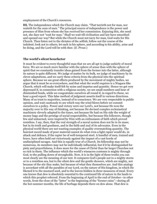 employment of the Church’s resources.
III. The independence which the Church may claim. “That tarrieth not for man, nor
waiteth for the sons of men.” The principal source of independence is the power and
presence of Him from whom she has received her commission. Enjoying this, she need
not, she dare not “wait for man.” Shall we wait till civilisation and law have smoothed
and opened our way? But while the Church must not tarry for man, God waits for His
Church. Then listen not to the dictates of the selfish; follow not the course of the
indolent; look not to others; let each in his sphere, and according to his ability, arise and
be doing, and the Lord will be with thee. (E. Prout.)
The world’s silent benefactor
It must be evident to every thoughtful man that we are all apt to judge unfairly of moral
force. We are so much more familiar with the sphere of sense than with the sphere of
spirit that we constantly transfer ideas gained from the former into the latter, although
its nature is quite different. We judge of matter by its bulk, we judge of machinery by its
clever adaptations, and we carry these criteria from the physical into the spiritual
sphere. Because we see great effects produced by the movement of mighty bodies, we
argue that it must be so everywhere, and that what the world requires is a Niagara-like
Church, which will make itself felt by noise and impetus and quantity. Hence we get very
depressed if, in connection with a religious society, we see small numbers and hear of
diminished funds, while we congratulate ourselves all round if, in regard to these, we
hear a good report. This false method of judgment asserts itself in various directions.
Many of us trust to majorities, instead of to conscience. We are very respectable to public
opinion, and wait cautiously to see which way the wind blows before we commit
ourselves to a policy. Power and victory were our Lord’s, not because He won the
majority over to His way of thinking, not because He devised complex ecclesiastical
machinery cleverly adapted to the times, not because He had on His side the weight of
money bags and the prestige of social respectability, but because His followers, though
few and unlearned, were inspired by Him with an enthusiasm of faith which proved
resistless. I say, then, that the real strength of a moral system does not lie in its mass;
but in its truth and goodness, and in the faith and zeal of its advocates. Even in the
physical world there are not wanting examples of quality overmatching quantity. The
heaviest sword made of poor material cannot do what even a light rapier would do, in
attack and defence, if the rapier be of well-tempered steel. A handful of men, trained and
brave, have often held out victoriously against the impact of a vast horde of
undisciplined savages. And this is equally true of a Church. Its fellowship may not be
numerous, its members may not be individually influential, but if it be distinguished for
piety and prayerfulness, it does more for the cause of Christ than far larger Churches not
so rich in them. The influence which the world’s wiseacres contemn is mighty through
God, to the pulling down of strongholds. Now, it is in the light of these truths you can
most clearly see the meaning of our text. It compares God’s people not to a mighty storm
or to a resistless sea, but to the silent dew and the gentle showers, which are mighty, not
because of the stir they make, but because of what they themselves are. And this analogy
is accordant with all the parables of our Lord, on the nature of His kingdom, in which He
likened it to the mustard seed, and to the leaven hidden in three measures of meal. Every
one knows that dew is absolutely essential to the continued life of nature in the lands to
which this prophet referred. From the beginning of April to the end of October—in other
words, from the close of the “latter” to the beginning of the “former rains”—during all
the hot summer months, the life of herbage depends there on dew alone. That dew is
 