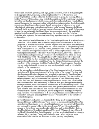 transparent, beautiful, glistening with light, gentle and silent, weak in itself, yet mighty
in its aggregate effect, refreshing and cooling beyond power of description, and
preserving the life it touches, while it is itself consumed in giving the blessing. Then as
for the “showers.” Often, after a long period of drought, and of dry, searching winds, the
face of the sky has been covered with clouds, and showers have fallen on every field and
garden throughout the land, descending without effort, yet penetrating deeply to nourish
forgotten seeds and parched roots, and though no one drop of rain was of any great
value in itself yet the aggregate of drops which we call a “shower” has proved of Divine
and incalculable worth. It is to these two means—showers and dew—which God employs
to bless the natural world, that Micah likens “the remnant of Jacob,” the handful of
people which alone would represent God among the heathen; and the Christian
Churches, who represent the same God, may fairly regard the description as applicable
to themselves.
1. Our attention is called here first to the Church’s insignificance. It is referred to as a
“remnant.” It has seldom been otherwise. Insignificance, in the scale of the world’s
judgment, is its normal condition. Earnest, religious men have never been a majority
at any time in the world’s history. Once the Church consisted of a single family called
from idolatry in Ur of the Chaldees. Indeed, even now, what is the Christian Church
but a “remnant”? Compare the number even of professing Christians—with the
teeming millions of those who follow Mahomet, Confucius, or Buddha—and your
heart will sink in hopelessness, if you do not believe that on your side is the living
God—the Eternal Truth—the Almighty Saviour! God does His work by despised
agencies, and this He does also in the moral enlightenment of the world and in its
regeneration, choosing the weak things” and the things which are despised, that the
excellency of the power may be of God “and not of us.” Do not suppose, then, that
you are on the losing side because you hold a religious faith which as yet only the
minority of the race accepts.
2. But we are also reminded by our text of the Church’s association. It is in contact
with the world. The remnant of Jacob is “in the midst of the people.” The dew and
the showers are blessings, because they actually touch the earth. There have been
times when Christian people have sought to have it otherwise. They have retired to
cells in the desert, and to monasteries and convents. We are followers of Jesus
Christ, brethren, and He went to eat with publicans and sinners, and talked to folk
the Pharisees would have had nothing to do with. Now, you perhaps are thrown by
God’s providence, as a Christian man, into business. You cannot help yourself. There
you see people of all sorts—men sensual and men spiritual; men avaricious and men
open handed; men saint-like and men worldly; men who believe in Christ and men
who scorn Him. Do not, I beseech you, resent that position; do not go about your
daily work as if you were ashamed of it. Do not give the cold shoulder to everybody
who differs from you. You are put there as God’s representative to the worldly, as
well as to the pious.
3. The Church’s beneficence, i.e., its capacity for doing good, is suggested in the
figures of the dew and the showers. These powers in nature are the gifts of God. We
cannot create them by any of our scientific appliances, nor can we foretell them with
any approach to accuracy. Has not the apostle said, “We are His workmanship,
created in Christ Jesus unto good works, which God hath ordained before that we
should walk in them”? And Jehovah Himself declared, “This people have I formed
for Myself; they shall show forth My praise.” In other words, God has given you such
religious life as you have. You are a Christian because He has made you a new
creature in Christ. And He has done this, not that you may complacently
 