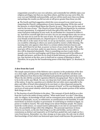 congratulate yourself on your own salvation, and contentedly but selfishly enjoy your
religious privileges, but that you may bless others, and that you may serve Him. Do
your own part faithfully and prayerfully, and you will do much more than you think,
and perhaps the results you did not aim at will prove greater than those you did.
4. The fourth and final suggestion which this verse aroused in my mind was one
respecting the Church’s independence of mere human planning. Of the dew and of
the showers, to which Micah likens the Church, he says, “They tarry not for man, nor
wait for the sons of men.” The Church of Jesus Christ did not depend for its existence
on man’s permission. It originated in God’s free gift of His only Son. If you have
some God-given indication of your work, do not hesitate for a moment to follow it
up. Just throw yourself right into it at once, for you are amongst those who are not to
tarry for man nor to wait for the sons of men. Do not give up the idea of it because
your friends would dissuade you. Depend upon it, if we go out in God’s strength and
at His call; if, in the name of our God, we set up our banners, success is certain. If
you would be a blessing to others you need yourself to receive a fuller blessing. The
morning dew only appears when there is a certain relation between heaven and
earth, and if there be not that, no power we know of can create the dew. The earth
must give off its own heat, under an open heaven, when the air is still, and then the
dew will be deposited abundantly. There is something you have to give forth—
namely, your own love and longing; and if these rise heavenward in the stillness of
thought and prayer, and there be no cloud of doubt between you and heaven, you,
too, may become as the dew, pure in itself and as a means of blessing to others.
Therefore, let us pray for the transforming power of the Holy Spirit. (A. Rowland, D.
D.)
A dew from the Lord
The simple natural science of the Hebrews saw a mystery in the production of the dew
on a clear night, and the poetic imagination found in it a fit symbol for all silent and
gentle influences from Heaven that refreshed and quickened parched and dusty souls.
Where the dew fell the scorched vegetation lifted its drooping head. That is what Israel is
to be in the world, says Micah. He saw very deep into God’s mind, and into the function
of the nation. It may be a question as to whether the text refers more especially to the
place and office of Israel when planted in its own land, or when dispersed among the
nations. For, as you see, he speaks of “the remnant of Jacob” as if he was thinking of the
survivors of some great calamity which had swept away the greater portion of the nation.
Both things are true.
I. The function of each Christian in his place. “The remnant of Jacob shall be as a dew
from the Lord in the midst of many nations.” What made Israel “as a dew”? One thing
only: its religion, its knowledge of God, and its consequent purer morality. It could teach
Greece no philosophy, no art, no refinement, no sensitiveness to the beautiful. It could
teach Rome no lessons of policy or government. It could bring no wisdom to Egypt, no
power or wealth to Assyria. The same thing is true about Christian people. We cannot
teach the world science, we cannot teach it philosophy or art, but we can teach it God.
Now, the possibility brings with it the obligation. The personal experience of Jesus
Christ in our hearts, as the dew that brings to us life and fertility, carries with it a
commission as distinct and imperative as if it had been pealed into each single ear by a
voice from heaven. Remember, too, that, strange as it may seem, the only way by which
that knowledge of God which was bestowed upon Israel could become the possession of
 