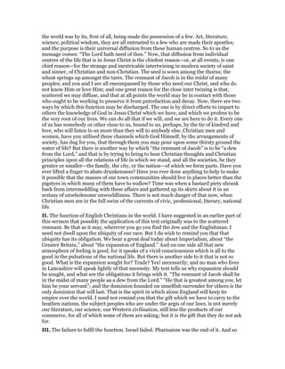 the world was by its, first of all, being made the possession of a few. Art, literature,
science, political wisdom, they are all entrusted to a few who are made their apostles;
and the purpose is their universal diffusion from these human centres. So to us the
message comes: “The Lord hath need of thee.” Now, that diffusion from individual
centres of the life that is in Jesus Christ is the chiefest reason—or, at all events, is one
chief reason—for the strange and inextricable intertwining in modern society of saint
and sinner, of Christian and non-Christian. The seed is sown among the thorns; the
wheat springs up amongst the tares. The renmant of Jacob is in the midst of many
peoples; and you and I are all encompassed by those who need our Christ, and who do
not know Him or love Him; and one great reason for the close inter twining is that,
scattered we may diffuse, and that at all points the world may be in contact with those
who ought to be working to preserve it from putrefaction and decay. Now, there are two
ways by which this function may be discharged. The one is by direct efforts to impart to
others the knowledge of God in Jesus Christ which we have, and which we profess to be
the very root of our lives. We can do all that if we will, and we are here to do it. Every one
of us has somebody or other close to us, bound to us, perhaps, by the tie of kindred and
love, who will listen to us more than they will to anybody else. Christian men and
women, have you utilised these channels which God Himself, by the arrangements of
society, has dug for you, that through them you may pour upon some thirsty ground the
water of life? But there is another way by which “the remnant of Jacob” is to be “a dew
from the Lord,” and that is by trying to bring to bear Christian thoughts and Christian
principles upon all the relations of life in which we stand, and all the societies, be they
greater or smaller—the family, the city, or the nation—of which we form parts. Have you
ever lifted a finger to abate drunkenness? Have you ever done anything to help to make
it possible that the masses of our town communities should live in places better than the
pigstyes in which many of them have to wallow? Time was when a bastard piety shrank
back from intermeddling with these affairs and gathered up its skirts about it in an
ecstasy of unwholesome unworldliness. There is not much danger of that now, when
Christian men are in the full swim of the currents of civic, professional, literary, national
life.
II. The function of English Christians in the world. I have suggested in an earlier part of
this sermon that possibly the application of this text originally was to the scattered
remnant. Be that as it may, wherever you go you find the Jew and the Englishman. I
need not dwell upon the ubiquity of our race. But I do wish to remind you that that
ubiquity has its obligation. We hear a great deal today about Imperialism, about “the
Greater Britain,” about “the expansion of England.” And on one side all that new
atmosphere of feeling is good, for it speaks of a vivid consciousness which is all to the
good in the pulsations of the national life. But there is another side to it that is not so
good. What is the expansion sought for? Trade? Yes! necessarily; and no man who lives
in Lancashire will speak lightly of that necessity. My text tells us why expansion should
be sought, and what are the obligations it brings with it. “The remnant of Jacob shall be
in the midst of many people aa a dew from the Lord.” “He that is greatest among you, let
him be your servant”; and the dominion founded on unselfish surrender for others is the
only dominion that will last. That is the spirit in which alone England will keep its
empire over the world. I need not remind you that the gift which we have to carry to the
heathen nations, the subject peoples who are under the aegis of our laws, is not merely
our literature, our science, our Western civilisation, still less the products of our
commerce, for all of which some of them are asking; but it is the gift that they do not ask
for.
III. The failure to fulfil the function. Israel failed. Pharisaism was the end of it. And so
 