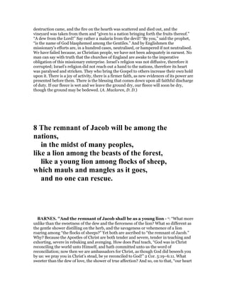 destruction came, and the fire on the hearth was scattered and died out, and the
vineyard was taken from them and “given to a nation bringing forth the fruits thereof.”
“A dew from the Lord!” Say rather a malaria from the devil! “By you,” said the prophet,
“is the name of God blasphemed among the Gentiles.” And by Englishmen the
missionary’s efforts are, in a hundred cases, neutralised, or hampered if not neutralised.
We have failed because, as Christian people, we have not been adequately in earnest. No
man can say with truth that the churches of England are awake to the imperative
obligation of this missionary enterprise. Israel’s religion was not diffusive, therefore it
corrupted; Israel’s religion did not reach out a hand to the nations, therefore its heart
was paralysed and stricken. They who bring the Gospel to others increase their own hold
upon it. There is a joy of activity, there is a firmer faith, as new evidences of its power are
presented before them. There is the blessing that comes down upon all faithful discharge
of duty. If our fleece is wet and we leave the ground dry, our fleece will soon be dry,
though the ground may be bedewed. (A. Maclaren, D. D.)
8 The remnant of Jacob will be among the
nations,
in the midst of many peoples,
like a lion among the beasts of the forest,
like a young lion among flocks of sheep,
which mauls and mangles as it goes,
and no one can rescue.
BAR ES. "And the remnant of Jacob shall be as a young lion - o: “What more
unlike than the sweetness of the dew and the fierceness of the lion? What so different as
the gentle shower distilling on the herb, and the savageness or vehemence of a lion
roaring among “the flocks of sheeps?” Yet both are ascribed to “the remnant of Jacob.”
Why? Because the Apostles of Christ are both tender and severe, tender in teaching and
exhorting, severe in rebuking and avenging. How does Paul teach, “God was in Christ
reconciling the world unto Himself, and hath committed unto us the word of
reconciliation; now then we are ambassadors for Christ, as though God did beseech you
by us: we pray you in Christ’s stead, be ye reconciled to God!” 2 Cor. 5:19–6:11. What
sweeter than the dew of love, the shower of true affection? And so, on to that, “our heart
 