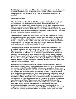 Isaiah had prospects of the fate of Jerusalem which differ quite as much. Once more
(Micah 5:1) the blockade is established. Israel’s ruler is helpless, "smitten on the
cheek by the foe." It is to this last picture that the promise of the Deliverer is
attached.
The prophet speaks:-
"But thou, O Tower of the Flock, Hill of the daughter of Zion, To thee shall arrive
the former rule, And the kingdom shall come to the daughter of Zion. ow
wherefore criest thou so loud? Is there no king in thee, or is thy counselor perished,
That throes have seized thee like a woman in childbirth? Quiver and writhe,
daughter of Zion, like one in childbirth: For now must thou forth from the city, And
encamp on the field (and come unto Babel); There shalt thou be rescued, There shall
Jehovah redeem thee from the hand of thy foes"!
"And now gather against thee many nations, that say, ‘Let her be violate, that our
eyes may fasten on Zion! But they know not the plans of Jehovah, or understand
they His counsel, For He hath gathered them in like sheaves to the floor. Up and
thresh, O daughter of Zion For thy horns will I turn into iron, And thy hoofs will I
turn into brass; And thou will beat down many nations, And devote to Jehovah
their spoil, And their wealth to the Lord of all earth".
" ow press thyself together, thou daughter of pressure: The foe hath set a wall
around us, With a rod they smite on the cheek Israel’s regent! But thou, Beth-
Ephrath, smallest among the thousands of Judah, From thee unto Me shall come
forth the Ruler to be in Israel! Yea, of old are His goings forth, from the days of
long ago! Therefore shall He suffer them till the time that one bearing shall have
born. (Then the rest of His brethren shall return with the children of Israel.) And
He shall stand and shepherd His flock in the strength of Jehovah, In the pride of the
name of His God. And they shall abide! For now is He great to the ends of the earth.
And Such a One shall be our Peace."
Bethlehem was the birthplace of David, but when Micah says that the Deliverer
shall emerge from her he does not only mean what Isaiah affirms by his promise of a
rod from the stock of Jesse, that the King to Come shall spring from the one great
dynasty in Judah. Micah means rather to emphasize the rustic and popular origin of
the Messiah, "too small to be among the thousands of Judah." David, the son of
Jesse the Bethlehemite, was a dearer figure than Solomon son of David the King. He
impressed the people’s imagination, because he had sprung from themselves, and in
his lifetime had been the popular rival of an unlovable despot. Micah himself was
the prophet of the country as distinct from the capital, of the peasants as against the
rich who oppressed them. When, therefore, he fixed upon Bethlehem as the
Messiah’s birthplace, he doubtless desired, without departing from the orthodox
hope in the Davidic dynasty, to throw round its new representative those
associations which had so endeared to the people their father-monarch. The
shepherds of Judah, that strong source of undefiled life from which the fortunes of
the state and prophecy itself had ever been recuperated, should again send forth
 