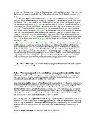 is enlarged.” They are such drops of dew as no one could doubt came from “the Lord, the
Father of our Lord Jesus Christ, the Father of mercies and the God of all comfort” 2Co_
1:3.
Yet the same Apostle after a little writes, “This is the third time I am coming to you. I
told you before and foretell you, and being absent now I write to them which heretofore
have sinned and to all others, that if I come again, I will not spare, since ye seek a proof
of Christ speaking in me” 2Co_13:1-3. See the severity of a master, like the roaring of “a
lion among the beasts of the forest.” For such surely are they whom he rebukes for the
2Co_12:21 uncleanness and fornication and lasciviousness which they had committed.
Was he not to such as a lion? 1Co_5:2-5? Was not Peter such, when he rebuked Ananias
first and then Sapphira his wife, and they fell down and gave up the ghost? They tread
down or “cast down imaginations and every high thing that exalteth itself against the
knowledge of God” 2Co_10:5; as Christ Himself, who spake in them, is both a lamb and
the “Lion of the tribe of Judah” Rev_5:5, and nothing is so terrible as “the wrath of the
Lamb” Rev_6:16.
And none can deliver - Dionysius: “For as the Apostles past from nation to nation,
and trod down paganism, subduing it to Christ, and taking within their net the many
converted nations, none could withdraw from the Apostles’ doctrine those whom they
had converted.” The pagan world “cried out that the state is beset, that the Christians
are in their fields, their forts, their islands.” : “We are a people of yesterday, and yet we
have filled every place belonging to you, cities, islands, castles, towns, assemblies, your
very camp, your tribes, companies, palace, senate, forum! We leave you your temples
only. We can count your armies, our numbers in a single province will be greater.”
CLARKE, "As a lion - In this and the following verse the victories of the Maccabees
are supposed to be foretold.
GILL, "And the remnant of Jacob shall be among the Gentiles in the midst
of many people,.... The same persons are meant here as before; who are compared to
dew and showers of rain, because numerous; and full of blessings in themselves, and
useful and beneficial to others: and here are said to be
as a lion among the beasts of the forest; strong, mighty, powerful, and courageous,
and superior to their enemies, as the lion is strongest among beasts, and keeps all others
in awe of him. Some refer this to the times of the Maccabees; when Judas and his
brethren behaved with great fortitude and courage, and were victorious, and prevailed
over the armies of Antiochus, and others; but it seems rather to belong to the latter day,
when the Jews shall be superior to their enemies the Turks, who would disturb them in
the possession of their land: and shall be a terror to them,
as a young lion among the flocks of sheep; signifying that their enemies shall be
no more to them, and no more able to oppose them, than a flock of sheep are to a young
lion, or they to resist him The design of the metaphor is; not to signify the harmlessness
and innocence of their enemies, but their weakness, and the strength and courage of
them;
who, if he go through; the flock: on whatsoever he seizes,
 