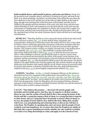 both treadeth down, and teareth in pieces, and none can deliver; brings it to
the ground at once, tramples upon it, and tears it in pieces as its prey; and none in the
flock, or to whom it belongs, can deliver out of his hand. This will be the case when the
Jews shall turn to the Lord, and the Lion of the tribe of Judah shall be at the head of
them; though some interpret this of the first times of the Gospel, and take it to be
fulfilled in the apostles and first ministers of the word, who were Jews; and who were
valiant defenders of truth, and conquerors over the devil and the world, and were the
instruments of bringing many into subjection to Christ; but it seems best to apply it to
the last times, and not to the converted Jews only, though in the first place; but to all
the, spiritual Israel of God, the whole Christian church, which will then be in such happy
circumstances.
HE RY 8-9, " That they shall be as a lion among the beasts of the forest, that treads
down and tears in pieces, Mic_5:8. As they shall be silent, and gentle, and
communicative of all good, to those that receive the truth in the love of it, so they shall
be bold as a lion in witnessing against the corruptions of the times and places they live
in, and strong as a lion, in the strength of God, to resist and overcome their spiritual
enemies. The weapons of their warfare are mighty, through God, to the pulling down
of strongholds, 2Co_10:4, 2Co_10:5. They shall have courage which all their
adversaries shall not be able to resist (Luk_21:15), as when the lion tears none can
deliver. When infidelity is silenced, and all iniquity made to stop her mouth, when
sinners are convinced and converted by the power of the gospel, in the doctrine of its
ministers and the conversation of its professors, then the remnant of Jacob is like a lion.
This is explained, Mic_5:9, Thy hand shall be lifted up upon thy adversaries; the church
shall have the upper hand at last of all that oppose her. Her enemies shall be cut off; they
shall cease to be enemies; their enmity shall be cut off. Christ's arrows of conviction shall
be sharp in their hearts, so that they shall fall under him; they shall yield themselves
subjects to him (Psa_45:5) and be happily conquered and subdued, Psa_110:2.
JAMISO , "as a lion — In Mic_5:7 Israel’s benignant influence on the nations is
described; but here her vengeance on the godless hosts who assail her (Isa_66:15, Isa_
66:16, Isa_66:19, Isa_66:24; Zec_12:3, Zec_12:6, Zec_12:8, Zec_12:9; Zec_14:17, Zec_
14:18). Judah will be “as a lion,” not in respect to its cruelty, but in its power of striking
terror into all opponents. Under the Maccabees, the Jews acquired Idumea, Samaria,
and parts of the territory of Ammon and Moab [Grotius]. But this was only the earnest of
their future glory on their coming restoration.
CALVI , "Then follows this promise, — that God will arm his people with
invincible and irresistible power, that they may be superior to all their enemies.
Hence he says, that the residue of Israel shall be like a lion among the beasts of the
forests and like a young lion among a flock of sheep As a strong lion then is superior
to other beasts, and as a young lion dares ferociously to attack a flock of sheep; so
he says, the people of Israel shall be; they shall be like lions, filling their enemies
with terror, yea, and plundering and scattering them, so that no one will dare to
resist them. The Prophet, by speaking thus, does not mean, that the people of God
would be cruel and sanguinary: for we know that when the Prophets use similes of
this kind, they express something not strictly suitable; for who would be so foolish
as to select every thing that belongs to a lion, and apply it to the Church of God.
 