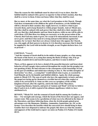 Then the reason for this similitude must be observed; it was to show, that the
faithful shall be endued with a power so superior to that of their enemies, that they
shall be a terror to them. It does not hence follow that they shall be cruel.
But we must, at the same time, see what the Lord promises to his Church. Though
God then recommends to his children the spirit of meekness, yet the faithful may
still be a thread to their enemies; they ought, however, to observe what is just
towards them, and to keep themselves within proper bounds. And yet Micah says,
that they shall be endued with such power that they shall drive their enemies afar
off; yea, that they shall plunder and tear them in pieces, while no one will be able to
resist them. (153) But these two things are necessary as to the preservation of the
Church, that God may make it grow; for except it be miraculously increased, it can
never grow; and then it has need of a strong and powerful defense against her
enemies; for we know that there are always wicked men who oppose the Church,
yea, who apply all their powers to destroy it: it is therefore necessary that it should
be supplied by the Lord with invincible strength, as our Prophet declares here. Let
us proceed —
COFFMA , "Verse 8
"And the renmant of Jacob shall be in the midst of many peoples, as a lion among
the beasts of the forest, as a young lion among the flocks of sheep; who, if he go
through, treadeth down and teareth in pieces, and there is none to deliver."
There, at first, appears to be here a denial of the peaceful character and benevolent
behavior of God's people when scattered throughout the world; but the prophet was
not speaking of that. He had reference to the consequence of the knowledge of God
on the part of rebellious and sinful men refusing to obey it. The terrible metaphor of
destruction "as a lion ... a young lion" would indeed come to pass, as executed by
God Himself, not by his humble and faithful children. Again, the whole passage
points to Micah 5:15. The sons of earth who have the opportunity to know and obey
the gospel are laying up for themselves a terrible harvest when they neglect or
refuse to be corrected by it. Some see this verse as a prophecy of the earthly
kingdom of Israel, after the captivity, and in the times of the Maccabees,
"conquering Idumea, Samaria, and parts of Ammon and Moab";[13] but we believe
that if such is in it, it still is typical of the ultimate significance which we have
attributed to it.
BE SO , "Micah 5:8. And the remnant of Jacob shall be among the Gentiles as a
lion — For strength and courage, which the beasts of the forest dare not oppose, and
cannot resist. This seems to be a prediction of what was to be effected in the times of
the Maccabees, and those following them, when the Jewish people gained great
advantages over the Idumeans, Moabites, Ammonites, Samaritans, &c. Or, as the
former verse describes the benefits which the converted Jews should bring to those
Gentiles that were disposed to embrace the gospel; this shows us what the enemies
and opposers of the truth had to expect: see notes on Psalms 2:5; Psalms 2:9; Isaiah
60:12.
 
