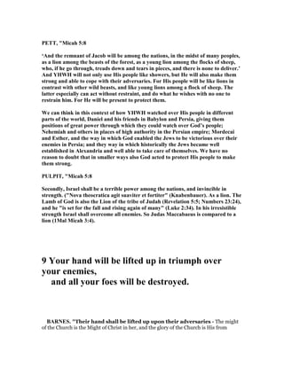 PETT, "Micah 5:8
‘And the remnant of Jacob will be among the nations, in the midst of many peoples,
as a lion among the beasts of the forest, as a young lion among the flocks of sheep,
who, if he go through, treads down and tears in pieces, and there is none to deliver.’
And YHWH will not only use His people like showers, but He will also make them
strong and able to cope with their adversaries. For His people will be like lions in
contrast with other wild beasts, and like young lions among a flock of sheep. The
latter especially can act without restraint, and do what he wishes with no one to
restrain him. For He will be present to protect them.
We can think in this context of how YHWH watched over His people in different
parts of the world, Daniel and his friends in Babylon and Persia, giving them
positions of great power through which they could watch over God’s people;
ehemiah and others in places of high authority in the Persian empire; Mordecai
and Esther, and the way in which God enabled the Jews to be victorious over their
enemies in Persia; and they way in which historically the Jews became well
established in Alexandria and well able to take care of themselves. We have no
reason to doubt that in smaller ways also God acted to protect His people to make
them strong.
PULPIT, "Micah 5:8
Secondly, Israel shall be a terrible power among the nations, and invincible in
strength. (" ova theocratica agit suaviter et fortiter" (Knabenbauer). As a lion. The
Lamb of God is also the Lion of the tribe of Judah (Revelation 5:5; umbers 23:24),
and he "is set for the fall and rising again of many" (Luke 2:34). In his irresistible
strength Israel shall overcome all enemies. So Judas Maccabaeus is compared to a
lion (1Mal Micah 3:4).
9 Your hand will be lifted up in triumph over
your enemies,
and all your foes will be destroyed.
BAR ES. "Their hand shall be lifted up upon their adversaries - The might
of the Church is the Might of Christ in her, and the glory of the Church is His from
 
