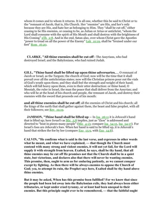 whom it comes and to whom it returns. It is all one, whether this be said to Christ or to
the “remnant of Jacob, that is, His Church. Her “enemies” are His, and her’s only
because they are His, and hate her as belonging to Him. They “shall be cut off,” either
ceasing to be His enemies, or ceasing to be, as Julian or Arius or antichrist, “whom the
Lord shall consume with the spirit of His Mouth and shall destroy with the brightness of
His Coming” 2Th_2:8. And in the end, Satan also, over whom Christ gave the Apostles
“power to tread on all the power of the Enemy” Luk_10:19, shall be “bruised under our
feet” Rom_16:20.
CLARKE, "All thine enemies shall be cut off - The Assyrians, who had
destroyed Israel; and the Babylonians, who had ruined Judah.
GILL, "Thine hand shall be lifted up upon thine adversaries,.... O remnant of
Jacob or Israel, as the Targum; the church of God; now will be the time that it shall
prevail over all the antichristian states; now will the Christian princes pour out the vials
of God's wrath upon them; and they shall feel the strength and weight of their hand;
which will fall heavy upon them, even to their utter destruction: or thine hand, O
Messiah, the ruler in Israel, the man the peace that shall deliver from the Assyrian; and
who will be at the head of his church and people, the remnant of Jacob, and destroy their
enemies with the sword that proceeds out of his mouth:
and all thine enemies shall be cut off; all the enemies of Christ and his church; all
the kings of the earth that shall gather against them, the beast and false prophet, with all
their followers; see Rev_19:19.
JAMISO , "Thine hand shall be lifted up — In Isa_26:11 it is Jehovah’s hand
that is lifted up; here Israel’s as Mic_5:8 implies, just as “Zion” is addressed and
directed to “beat in pieces many people” (Mic_4:13; compare Isa_54:15, Isa_54:17). For
Israel’s foes are Jehovah’s foes. When her hand is said to be lifted up, it is Jehovah’s
hand that strikes the foe by her (compare Exo_13:9, with Exo_14:8).
CALVI , "He confirms what is said in the last verse, and expresses in other words
what he meant, and what we have explained, — that though the Church must
contend with many strong and violent enemies, it will not yet fail, for the Lord will
supply it with strength from heaven. Exalted, he says, shall be thy hand, that all
thine enemies may be cut off He promises not that the Church shall be in a quiet
state, but victorious, and declares also that there will never be wanting enemies.
This promise, then, ought to arm us for enduring patiently, as we cannot conquer
except by fighting. As then there will be always enemies to oppose the Church of
God; yea, to attempt its ruin, the Prophet says here, Exalted shall be thy hand above
thine enemies.
But it may be asked, When has this promise been fulfilled? For we know that since
the people had been led away into the Babylonian exile, they had always been either
tributaries, or kept under cruel tyranny, or at least had been unequal to their
enemies. But this principle ought ever to be remembered, — that the faithful ought
 