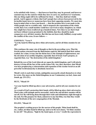 to be satisfied with victory, — that however hard they may be pressed, and however
constant may be the contests which they have to carry on, and however wearisome,
this one thing ought still to be sufficient for them — that they shall not wholly
perish. And it appears evident, that God’s people have always been preserved by his
invincible hand, however numerous have been their opposing enemies. We must also
keep in mind what we have just heard, — that the promise here is not made to the
whole people, but to a residue only. And it surpasses the expectation of the whole
world, that even a small member could have survived so many slaughters, by which
they might have been swallowed up a hundred times. ow then we see that it had
not been without reason promised to the faithful, that they should be made
conquerors over all their enemies. But this has not been really fulfilled, except under
the conflict of the cross. It now follows —
COFFMA , "Verse 9
"Let thy hand be lifted up above thine adversaries, and let all thine enemies be cut
off."
This continues the same vein of thought as that in the preceding verse. That the
Jewish nation returned from the Babylonian captivity did indeed find their nation
exalted, for a time, is true; but the theme here is the triumph of righteousness, not
the elevation of an earthly kingdom, especially that of Israel. God's purpose, as
regarded that, was "the destruction of the sinful kingdom."
Behold the eyes of the Lord Jehovah are upon the sinful kingdom, and I will utterly
destroy it from off the face of the earth (Amos 9:8). Any idea, therefore, that Micah
was here prophesying a reincarnation and expansion of the secular Israel as an all-
powerful world-monarchy is absolutely incorrect.
Micah's style is such that certain, ambiguities necessarily attach themselves to what
he wrote. (See more on the Sinful Kingdom, in our Commentary on Joel, Amos and
Jonah, pp. 231-233.)
PETT, "Micah 5:9
‘Let your hand be lifted up above your adversaries, and let all your enemies be cut
off.’
As a result of God’s protection their hands will be lifted up above their adversaries.
That is they will triumph and be successful. And in the end all their enemies will be
cut off. For He will bring them through their trials and tribulations right through to
the end. For His purpose for them, unknown to any but Him, was that they would
be the firstfruits of the new congregation of the Messiah.
PULPIT, "Micah 5:9
The prophet's exulting prayer for the success of his people. Thine band shall be,
etc.; rather, let thine hand be lifted up; and so in the next clause, "let thine enemies
be out off." The phrase, "high be thy hand upon, or over," recalls the expression in
 