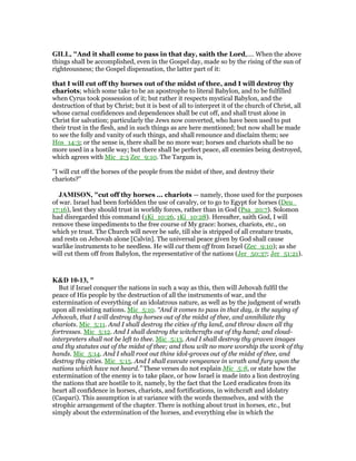 GILL, "And it shall come to pass in that day, saith the Lord,.... When the above
things shall be accomplished, even in the Gospel day, made so by the rising of the sun of
righteousness; the Gospel dispensation, the latter part of it:
that I will cut off thy horses out of the midst of thee, and I will destroy thy
chariots; which some take to be an apostrophe to literal Babylon, and to be fulfilled
when Cyrus took possession of it; but rather it respects mystical Babylon, and the
destruction of that by Christ; but it is best of all to interpret it of the church of Christ, all
whose carnal confidences and dependences shall be cut off, and shall trust alone in
Christ for salvation; particularly the Jews now converted, who have been used to put
their trust in the flesh, and in such things as are here mentioned; but now shall be made
to see the folly and vanity of such things, and shall renounce and disclaim them; see
Hos_14:3; or the sense is, there shall be no more war; horses and chariots shall be no
more used in a hostile way; but there shall be perfect peace, all enemies being destroyed,
which agrees with Mic_2:3 Zec_9:10. The Targum is,
"I will cut off the horses of the people from the midst of thee, and destroy their
chariots?''
JAMISO , "cut off thy horses ... chariots — namely, those used for the purposes
of war. Israel had been forbidden the use of cavalry, or to go to Egypt for horses (Deu_
17:16), lest they should trust in worldly forces, rather than in God (Psa_20:7). Solomon
had disregarded this command (1Ki_10:26, 1Ki_10:28). Hereafter, saith God, I will
remove these impediments to the free course of My grace: horses, chariots, etc., on
which ye trust. The Church will never be safe, till she is stripped of all creature trusts,
and rests on Jehovah alone [Calvin]. The universal peace given by God shall cause
warlike instruments to be needless. He will cut them off from Israel (Zec_9:10); as she
will cut them off from Babylon, the representative of the nations (Jer_50:37; Jer_51:21).
K&D 10-13, "
But if Israel conquer the nations in such a way as this, then will Jehovah fulfil the
peace of His people by the destruction of all the instruments of war, and the
extermination of everything of an idolatrous nature, as well as by the judgment of wrath
upon all resisting nations. Mic_5:10. “And it comes to pass in that day, is the saying of
Jehovah, that I will destroy thy horses out of the midst of thee, and annihilate thy
chariots. Mic_5:11. And I shall destroy the cities of thy land, and throw down all thy
fortresses. Mic_5:12. And I shall destroy the witchcrafts out of thy hand; and cloud-
interpreters shall not be left to thee. Mic_5:13. And I shall destroy thy graven images
and thy statutes out of the midst of thee; and thou wilt no more worship the work of thy
hands. Mic_5:14. And I shall root out thine idol-groves out of the midst of thee, and
destroy thy cities. Mic_5:15. And I shall execute vengeance in wrath and fury upon the
nations which have not heard.” These verses do not explain Mic_5:8, or state how the
extermination of the enemy is to take place, or how Israel is made into a lion destroying
the nations that are hostile to it, namely, by the fact that the Lord eradicates from its
heart all confidence in horses, chariots, and fortifications, in witchcraft and idolatry
(Caspari). This assumption is at variance with the words themselves, and with the
strophic arrangement of the chapter. There is nothing about trust in horses, etc., but
simply about the extermination of the horses, and everything else in which the
 