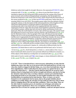 idolatrous nation had sought its strength. Moreover, the expression ‫הוּא‬ ַ‫ה‬ ‫וֹם‬ ַ‫ב‬ ‫ה‬ָ‫י‬ ָ‫ה‬ְ‫,ו‬ when
compared with ‫ה‬ָ‫י‬ ָ‫ה‬ְ‫ו‬ in Mic_5:4 and Mic_5:6, shows at once that these verses are
intended to depict the last and greatest effect produced by the coming of the Prince of
peace in Israel, and overthrows Hengstenberg's assumption, that the prophet here
foretels the destructive work of the Lord in Israel, which will precede the destruction of
the enemy predicted in Mic_5:10. In that case ‫הוּא‬ ַ‫ה‬ ‫וֹם‬ ַ would mean “before that day,” a
meaning which it can never have. The prophet passes rather from the attitude of Israel
among the nations, to the description of the internal perfection of the kingdom of God,
which does indeed stand in a reciprocal relation to the former and proceed
simultaneously with it, but which will not be completed till after the victorious
suppression of the foe. Only when the people of God shall have gained the supremacy
over all their enemies, will the time have arrived for all the instruments of war to be
destroyed. When the world shall be overcome, then will all war cease. The ancient Israel
did indeed put its trust in war-horses, and war-chariots, and fortifications (cf. Isa_2:7);
but the Messianic Israel, or the true people of the Lord, will only put its trust in such
things so far as it is not yet pervaded by the power of the peace brought by the Messiah.
And the more it appropriates the spiritual power of the Prince of peace, the more will the
trust in horses and chariots disappear; so that they will be destroyed, because all war
comes to an end (compare Isa_9:4-6). And the extermination of everything of an
idolatrous nature will go hand in hand with this. Two kinds are mentioned in Mic_5:12
and Mic_5:13, viz., witchcraft and the worship of idols of their own making. As objects of
witchcraft there are mentioned ke
shâphım, lit., witchcrafts of different kinds, but the
expression ָ‫ך‬ ֶ‫ד‬ָ ִ‫מ‬ limits them to such as are performed with the hand, and me
‛ōne
nım (=
‛ōne
nım in Isa_2:6), lit., cloud-interpreters, or cloud, i.e., storm makers, from ‛ânan, a
kind of witchcraft which cannot be more precisely defined (see Delitzsch on Isaiah, l.c.).
Of the objects of the idolatrous worship there are mentioned (after Lev_26:1) pe
sılım,
idols made of wood or metal; and ‫בוֹת‬ ֵ ַ‫,מ‬ stone-images, or stones dedicated to idols (see
at 1Ki_14:23). For Mic_5:12, compare Isa_2:8.
CALVI , "There is introduced here a most necessary admonition, in order that the
faithful may know, how they are to be preserved by the hand and favor of God, even
when they shall be stripped of all their helps, yea, even when God shall take away all
those impediments, which would otherwise close up the way against his favor. The
sum of the whole then is, — that the Church shall not otherwise be saved by God’s
kindness than by being deprived of all her strength and defenses, and also by having
her obstacles removed by God, even those which in a manner prevented his hand
from being put forth to save his people. For the Prophet mentions here cities, then
fortified places, he mentions horses and chariots. These, we know, are not in
themselves to be condemned: but he means, that as the people foolishly placed
confidence in earthly things, the salvation of God could not otherwise come to them
than by stripping them of all vain and false confidence. This is one thing. Then, on
the other hand, he mentions groves, he mentions carved images and statues, he
mentions augurs and diviners: these were corruptions, which closed the door
against the favor of God; for a people, given to idolatry, could not call upon God nor
 
