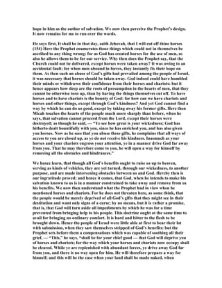 hope in him as the author of salvation. We now then perceive the Prophet’s design.
It now remains for me to run over the words.
He says first, It shall be in that day, saith Jehovah, that I will cut off thine horses
(154) Here the Prophet enumerates those things which could not in themselves be
ascribed to any thing wrong: for as God has created horses for the use of men, so
also he allows them to be for our service. Why then does the Prophet say, that the
Church could not be delivered, except horses were taken away? It was owing to an
accidental fault; for when men abound in forces, they instantly fix their hope on
them. As then such an abuse of God’s gifts had prevailed among the people of Israel,
it was necessary that horses should be taken away. God indeed could have humbled
their minds or withdrawn their confidence from their horses and chariots: but it
hence appears how deep are the roots of presumption in the hearts of men, that they
cannot be otherwise torn up, than by having the things themselves cut off. To have
horses and to have chariots is the bounty of God: for how can we have chariots and
horses and other things, except through God’s kindness? And yet God cannot find a
way by which he can do us good, except by taking away his former gifts. Here then
Micah touches the hearts of the people much more sharply than before, when he
says, that salvation cannot proceed from the Lord, except their horses were
destroyed; as though he said, — “Ye see how great is your wickedness; God has
hitherto dealt bountifully with you, since he has enriched you, and has also given
you horses. ow as he sees that you abuse these gifts, he complains that all ways of
access to you are closed up, as ye do not receive his kindness. Inasmuch as your
horses and your chariots engross your attention, ye in a manner drive God far away
from you. That he may therefore come to you, he will open a way for himself by
removing all the obstacles and hindrances.”
We hence learn, that though all God’s benefits ought to raise us up to heaven,
serving as kinds of vehicles, they are yet turned, through our wickedness, to another
purpose, and are made intervening obstacles between us and God. Hereby then is
our ingratitude proved; and hence it comes, that God, when he intends to make his
salvation known to us is in a manner constrained to take away and remove from us
his benefits. We now then understand what the Prophet had in view when he
mentioned horses and chariots. For he does not threaten here, as some think, that
the people would be merely deprived of all God’s gifts that they might see in their
destitution and want only signs of a curse; by no means, but it is rather a promise,
that is, that God will turn aside all impediments by which he was for a time
prevented from bringing help to his people. This doctrine ought at the same time to
avail for bringing no ordinary comfort. It is hard and bitter to the flesh to be
brought down. Hence the people of Israel were little able at first to bear their lot
with submission, when they saw themselves stripped of God’s benefits: but the
Prophet sets before them a compensations which was capable of soothing all their
grief, — “This,” he says, “shall be for your chief good — that God will deprive you
of horses and chariots; for the way which your horses and chariots now occupy shall
be cleared. While ye are replenished with abundant forces, ye drive away God far
from you, and there is no way open for him. He will therefore prepare a way for
himself; and this will be the case when your land shall be made naked, when
 