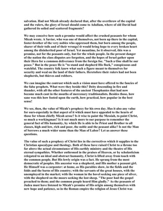 salvation. Had not Micah already declared that, after the overthrow of the capital
and the rulers, the glory of Israel should come to Adullam, where of old David had
gathered its soiled and scattered fragments?
We may conceive how such a promise would affect the crushed peasants for whom
Micah wrote. A Savior, who was one of themselves, not born up there in the capital,
foster-brother of the very nobles who oppressed them, but born among the people,
sharer of their toils and of their wrongs!-it would bring hope to every broken heart
among the disinherited poor of Israel. Yet meantime, be it observed, this was a
promise, not for the peasants only, but for the whole people. In the present danger
of the nation the class disputes are forgotten, and the hopes of Israel gather upon
their Hero for a common deliverance from the foreign foe. "Such a One shall be our
peace." But in the peace He is "to stand and shepherd His flock," conspicuous and
watchful. The country folk knew what such a figure meant to themselves for
security and weal on the land of their fathers. Heretofore their rulers had not been
shepherds, but thieves and robbers.
We can imagine the contrast which such a vision must have offered to the fancies of
the false prophets. What were they beside this? Deity descending in fire and
thunder, with all the other features of the ancient Theophanies that had now
become much cant in the mouths of mercenary traditionalists. Besides those, how
sane was this how footed upon the earth, how practical, how popular in the best
sense!
We see, then, the value of Micah’s prophecy for his own day. Has it also any value
for ours-especially in that aspect of it which must have appealed to the hearts of
those for whom chiefly Micah arose? Is it wise to paint the Messiah, to paint Christ,
so much a workingman? Is it not much more to our purpose to remember the
general fact of His humanity, by which He is able to be Priest and Brother to all
classes, high and low, rich and poor, the noble and the peasant alike? Is not the Man
of Sorrows a much wider name than the Man of Labor? Let us answer these
questions.
The value of such a prophecy of Christ lies in the correctives which it supplies to the
Christian apocalypse and theology. Both of these have raised Christ to a throne too
far above the actual circumstance of His earthly ministry and the theatre of His
eternal sympathies. Whether enthroned in the praises of Heaven, or by scholasticism
relegated to an ideal and abstract humanity, Christ is lifted away from touch with
the common people. But His lowly origin was a fact. He sprang from the most
democratic of peoples. His ancestor was a shepherd, and His mother a peasant girl.
He Himself was a carpenter: at home, as His parables show, in the fields and the
folds and the barns of His country; with the servants of the great houses, with the
unemployed in the market; with the woman in the hovel seeking one piece of silver,
with the shepherd on the moors seeking the lost sheep. "The poor had the gospel
preached to them; and the common people heard Him gladly." As the peasants of
Judea must have listened to Micah’s promise of His origin among themselves with
new hope and patience, so in the Roman empire the religion of Jesus Christ was
 