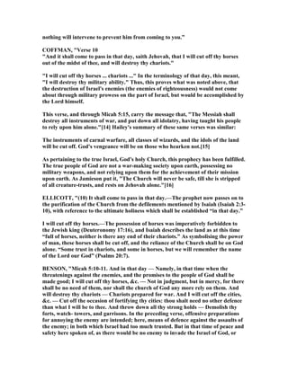 nothing will intervene to prevent him from coming to you.”
COFFMA , "Verse 10
"And it shall come to pass in that day, saith Jehovah, that I will cut off thy horses
out of the midst of thee, and will destroy thy chariots."
"I will cut off thy horses ... chariots ..." In the terminology of that day, this meant,
"I will destroy thy military ability." Thus, this proves what was noted above, that
the destruction of Israel's enemies (the enemies of righteousness) would not come
about through military prowess on the part of Israel, but would be accomplished by
the Lord himself.
This verse, and through Micah 5:15, carry the message that, "The Messiah shall
destroy all instruments of war, and put down all idolatry, having taught his people
to rely upon him alone."[14] Hailey's summary of these same verses was similar:
The instruments of carnal warfare, all classes of wizards, and the idols of the land
will be cut off. God's vengeance will be on those who hearken not.[15]
As pertaining to the true Israel, God's holy Church, this prophecy has been fulfilled.
The true people of God are not a war-making society upon earth, possessing no
military weapons, and not relying upon them for the achievement of their mission
upon earth. As Jamieson put it, "The Church will never be safe, till she is stripped
of all creature-trusts, and rests on Jehovah alone."[16]
ELLICOTT, "(10) It shall come to pass in that day.—The prophet now passes on to
the purification of the Church from the defilements mentioned by Isaiah (Isaiah 2:3-
10), with reference to the ultimate holiness which shall be established “in that day.”
I will cut off thy horses.—The possession of horses was imperatively forbidden to
the Jewish king (Deuteronomy 17:16), and Isaiah describes the land as at this time
“full of horses, neither is there any end of their chariots.” As symbolising the power
of man, these horses shall be cut off, and the reliance of the Church shall be on God
alone. “Some trust in chariots, and some in horses, but we will remember the name
of the Lord our God” (Psalms 20:7).
BE SO , "Micah 5:10-11. And in that day — amely, in that time when the
threatenings against the enemies, and the promises to the people of God shall be
made good; I will cut off thy horses, &c. — ot in judgment, but in mercy, for there
shall be no need of them, nor shall the church of God any more rely on them. And
will destroy thy chariots — Chariots prepared for war. And I will cut off the cities,
&c. — Cut off the occasion of fortifying thy cities: thou shalt need no other defence
than what I will be to thee. And throw down all thy strong holds — Demolish thy
forts, watch- towers, and garrisons. In the preceding verse, offensive preparations
for annoying the enemy are intended; here, means of defence against the assaults of
the enemy; in both which Israel had too much trusted. But in that time of peace and
safety here spoken of, as there would be no enemy to invade the Israel of God, or
 