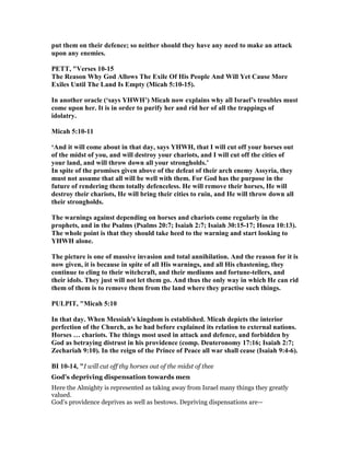 put them on their defence; so neither should they have any need to make an attack
upon any enemies.
PETT, "Verses 10-15
The Reason Why God Allows The Exile Of His People And Will Yet Cause More
Exiles Until The Land Is Empty (Micah 5:10-15).
In another oracle (‘says YHWH’) Micah now explains why all Israel’s troubles must
come upon her. It is in order to purify her and rid her of all the trappings of
idolatry.
Micah 5:10-11
‘And it will come about in that day, says YHWH, that I will cut off your horses out
of the midst of you, and will destroy your chariots, and I will cut off the cities of
your land, and will throw down all your strongholds.’
In spite of the promises given above of the defeat of their arch enemy Assyria, they
must not assume that all will be well with them. For God has the purpose in the
future of rendering them totally defenceless. He will remove their horses, He will
destroy their chariots, He will bring their cities to ruin, and He will throw down all
their strongholds.
The warnings against depending on horses and chariots come regularly in the
prophets, and in the Psalms (Psalms 20:7; Isaiah 2:7; Isaiah 30:15-17; Hosea 10:13).
The whole point is that they should take heed to the warning and start looking to
YHWH alone.
The picture is one of massive invasion and total annihilation. And the reason for it is
now given, it is because in spite of all His warnings, and all His chastening, they
continue to cling to their witchcraft, and their mediums and fortune-tellers, and
their idols. They just will not let them go. And thus the only way in which He can rid
them of them is to remove them from the land where they practise such things.
PULPIT, "Micah 5:10
In that day. When Messiah's kingdom is established. Micah depicts the interior
perfection of the Church, as he had before explained its relation to external nations.
Horses … chariots. The things most used in attack and defence, and forbidden by
God as betraying distrust in his providence (comp. Deuteronomy 17:16; Isaiah 2:7;
Zechariah 9:10). In the reign of the Prince of Peace all war shall cease (Isaiah 9:4-6).
BI 10-14, "I will cut off thy horses out of the midst of thee
God’s depriving dispensation towards men
Here the Almighty is represented as taking away from Israel many things they greatly
valued.
God’s providence deprives as well as bestows. Depriving dispensations are—
 