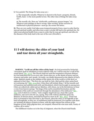 I. Very painful. The things He takes away are—
1. The temporally valuable. Whatever is dearest to the heart—property, friends,
health, fame—is the most painful to lose. The other class of things He takes away
are—
2. The morally vile. Here are “witchcrafts, soothsayers, graven images,” etc.
Whatever man indulges in that is wrong—false worship, all the sorceries of
intellectual or physical pleasure—must go, the sooner the better.
II. They are very useful. God takes away temporal property from a man in order that he
may get spiritual wealth; and often does a man’s secular fall lead to his spiritual rise. He
takes away physical health from a man in order that he may get spiritual; and often do
the diseases of the body lead to the care of the soul. (Homilist.).
11 I will destroy the cities of your land
and tear down all your strongholds.
BAR ES. "I will cut off the cities of thy land - So God promised by Zechariah,
“Jerusalem shall be inhabited as towns without walls; for I will be unto her a wall of fire
round about” Zec_2:4-5. The Church shall not need the temptation of human defense;
for God shall fence her in on every side. Great cities too, as the abode of luxury and sin,
of power and pride, and, mostly, of cruelty, are chiefly denounced as the objects of God’s
anger. Babylon stands as the emblem of the whole city of the world or of the devil, as
opposed to God. Rup.: “The first city was built by Cain; Abel and the other saints heed
no continuing city” Heb_13:14 here. Cities then will include (Rup.) “all the tumults and
evil passions and ambition and strife and bloodshed, which Cain brought in among men.
Cities are collectively called and are Babylon, with whom, (as in the Revelations we hear
a voice from heaven saying), “the kings of the earth committed fornication and the
merchants of the earth are waxed rich through the abundance of her delicacies” Rev_
18:3; and of which it is written, “And a mighty Angel took up a stone like a great
millstone, and cast it into the sea, saying, Thus with violence shall that great city,
Babylon, be thrown down, and shall be found no more at all.” Rev_18:21. “Great rest
then is promised to holy Zion that is, the Church, when the cities or strongholds of the
land (strongholds, as they are, of earthliness) shall be destroyed. For together with them
are included all objects of desire in them, with the sight whereof the citizens of the
kingdom of God, while pilgrims here, are tempted; whereof the wise man saith, Vanity of
vanities, all is vanity.”
The fulfillment reaches on to the Day of Judgment, when the Church shall finally
 