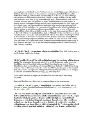 receive glory from the Lord, and be “without spot and wrinkle” Eph_5:27. All looks on to
that Day. The very largeness of the promise, which speaks, in its fullest sense, of the
destruction of things, without which we can hardly do in this life, (as cities or things
very useful to the needs of man, (as horses,) carries us on yet more to that Day when
there will be no more need of any outward things; Rup.: “when the heavy body shall be
changed, and shall have the swiftness of angels, and shall be transported whither it
willeth, without chariots and horses; and all things which tempt the eye shall cease; and
no evil shall enter; and there shall be no need of divining, amid the presence and full
knowledge of God, and where the ever-present Face of God, who is Truth, shall shine on
all, and nothing be uncertain or unknown; nor shall they need to form in their souls
images of Him whom His own shall see as He Is; nor shall they esteem anything of self,
or the work of their own hands; but God shall be All in all.” In like way, the woe on those
who obey not the truth, also looks on to the end. It too is final. There is nothing to soften
it. Punishments in the course of life are medicinal. Here no mention is made of Mercy,
but only of executing vengeance; and that, with wrath and fury; and that, such as they
have not heard. For as eye hath not seen, nor heart conceived the good things laid up in
store for those who love God, so neither the evil things prepared for those who, in act,
shew that they hate Him.
CLARKE, "I will - throw down all thy strongholds - Thou shalt have no need of
fortified cities; I will be thy defense.
GILL, "And I will cut off the cities of thy land, and throw down all thy strong
holds. The meaning is, they should not dwell in fortified cities and walled towns; they
should have none of these to trust to, nor should they stand in any need of them to
defend them, their enemies being subdued; and besides, the Lord would be their strong
hold and place of defence, a wall of fire round about them, but the glory in the midst of
them, The phrases are expressive of the greatest tranquillity and safety, and of living in
an open air, free and undisturbed; see Zec_2:4. The Targum is,
"I will cut off the cities of the people out of thy land, and destroy all their strong
fortresses;''
these shall dwell no more there, and be no more offensive and troublesome.
JAMISO , "cut off ... cities ... strongholds — such as are fortified for war. In
that time of peace, men shall live in unwalled villages (Eze_38:11; compare Jer_23:6;
Jer_49:31; Zec_2:8).
CALVI , "He afterwards subjoins, I will cut off the cities of thy land, and I will
destroy all thy fortresses This verse is to be taken in the same sense. That the people
dwelt in fortified cities, and had defenses and fortified places, was not of itself
displeasing to God. But as the people habituated themselves to a false confidence,
and as it were hardened themselves in it, so that this evil could not be remedied
without taking away those things to which it is attached, the Prophet says here,I will
cut off the cities of your land, and then, I will cut off your defenses and fortified
 