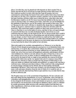 places. Is it that they may be plundered with impunity by their enemies? By no
means, but that the favor of God may be made glorious in their deliverance. For
they could not ascribe it to their cities that they kept off enemies, but were
constrained to acknowledge the hand of God, and to confess him to have been their
only deliverer; for they were exposed to enemies, and there was no aid for them in
the land. God then will thus render more evident his favor, when their cities and
fortified places shall be cut off. We hence learn that the faithful at this day have no
cause to murmur if they are without great riches, and if they are not formidable for
the multitude of their horses, nor for the number and strength of their men. Why
so? Because it is the Lord’s will that we should be like sheep, that we might depend
wholly on his power, and know that we cannot be otherwise safe than under his
protection. This reason then ought to comfort us, that it may not be grievous to us,
when we find that we are in the midst of wolves, and that we have no equal strength
to contend with them; for even this destitution hardly extorts from us a real
confession that our safety is in the hand of God. We are always proud. How would it
be, were the Church at this day in a flourishing state and all enemies subdued, were
there no danger, no fear? Surely earth and heaven could not bear the foolish self-
confidence of men. There is therefore no wonder that God thus holds us in, and that
while he supports us by his grace, he deprives us of all earthly helps and aids, that
we may learn that he alone is the author of our salvation.
This truth ought to be carefully contemplated by us. Whenever we see that the
Church of God, though not possessing any great power, is yet diminished daily, yea,
and becomes, so to speak, like a naked land, without any defenses, it so happens, in
order that the protection of God may be alone sufficient for us, and that he may
wholly tear away from our hearts all haughtiness and pride, and dissipate all those
vain confidences by which we not only obscure the glory of God, but, as far as we
can, entirely cover it over. In short, as there is nothing better for us than to be
preserved by the hand of God, we ought to bear patiently the removal of all those
impediments which close up the way against God, and, in a manner, keep off his
hand from us, when he is ready to extend it for the purpose of delivering us. For
when our minds are inflated with foolish self-confidence, we neglect God; and thus a
wall intervenes, which prevents him to help us. Who would not wish, seeing himself
in extreme danger and help not far distant, that an intercepting wall should
immediately fall down? Thus God is near at hand, as he has promised; but there are
many walls and many obstacles, from the ruin of which, if we would be safe, we
must desire and seek, that God may find an open and free way, in order that he may
be able to afford us aid.
The Prophet comes now to the second kind of impediments. We have already said
that some things become impediments, as it were, accidentally, when, through our
wickedness and misapplication, we turn God’s benefits to an end contrary to what
he has designed. If, for instance, horses and chariots are given us, to possess them is
not in itself an evil, but becomes so through our blindness, that is, when we, blinded
by earthly possessions, think ourselves safe, and thus neglect God. But there are
other impediments, which are, in their nature, and in themselves, vicious. To these
the Prophet now leads us.
 