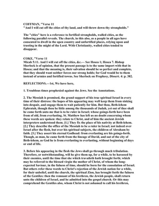 COFFMA , "Verse 11
"And I will cut off the cities of thy land, and will throw down thy strongholds."
The "cities" here is a reference to fortified strongholds, walled cities, as the
following parallel reveals. The church, in this also, as a people in all ages have
consented to dwell in the open country and unfortified places, relying upon and
trusting in the might of the Lord. With Christianity, walled cities tended to
disappear.
COKE, "Verse 11
Micah 5:11. And I will cut off the cities, &c.— See Hosea 1; Hosea 7. Bishop
Sherlock is of opinion, that the present passage is to the same import with that in
Hosea; and that the meaning is, their salvation should be so perfect and complete,
that they should want neither forces nor strong holds; for God would be to them
instead of armies and fortified towns. See Sherlock on Prophesy, Dissert. 4: p. 382.
REFLECTIO S.—1st, We have here,
1. Troublous times prophesied against the Jews. See the Annotations.
2. The Messiah is promised, the grand support of his true spiritual Israel in every
time of their distress: the hopes of his appearing may well keep them from sinking
into despair, and engage them to wait patiently for him. But thou, Beth-lehem
Ephratah, though thou be little among the thousands of Judah, yet out of thee shall
he come forth unto me that is to be ruler in Israel; whose goings-forth have been
from of old, from everlasting. St. Matthew has left us no doubt concerning whom
these words are spoken: they relate to Christ, and of him the ancient Jewish
interpreters understood them. [1.] They fix the place of his nativity at Beth-lehem.
[2.] They describe the office of the Messiah to be a ruler in Israel; not indeed over
Israel after the flesh, but over his spiritual subjects, the children of Abraham by
faith. [3.] They assert his eternal Godhead: from everlasting are his goings-forth.
Though, as man, he came forth from the lineage of David, and out of the city of
Beth-lehem, as God he is from everlasting to everlasting, without beginning of days
or end of life.
3. Before his appearing in the flesh the Jews shall go through much tribulation.
Therefore, or notwithstanding, will he give them up, for a while, to be harassed by
their enemies, until the time that she which travaileth hath brought forth; which
may be referred to the blessed virgin the mother of Christ, of whom the long-
expected Saviour, in the fulness of time, should be born for the consolation of Israel.
But others refer these words to Christ's rejection of the Jewish nation for a while,
for their unbelief, until the church, the spiritual Zion, has brought forth the fulness
of the Gentiles: then the remnant of his brethren, the Jewish people, shall return
unto the children of Israel, and be admitted into the gospel church. Or this may
comprehend the Gentiles also, whom Christ is not ashamed to call his brethren,
 