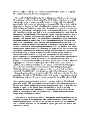 Hebrews 2:11 who with the Jews will become at last one fold under one shepherd.
But see the critical notes for other interpretations.
4. The people of Christ shall then be safe and happy under his blessed government.
He shall stand and feed in the strength of the Lord, clothed with divine power, able
to protect the sheep of his pasture, and watching over them with kind solicitude,
providing for their wants, and ministering to them out of his fulness; in the majesty
of the name of the Lord his God, being himself, in his nature and perfections, very
God; and also, as Mediator, invested with a delegated power over all in heaven and
earth; and therefore they shall abide, or they shall sit under his shadow, quiet and
safe from fear of evil: for now shall he be great unto the ends of the earth, when, his
Gospel being spread abroad, all flesh shall see his glory, and the nations be gathered
unto him. And this man shall be the peace: man is not in the original: this shall be
the peace; this Messiah, who by the blood of his cross shall make peace with God on
the behalf of perishing sinners, and by his grace shall preserve his faithful people
from all the enemies of his souls; when the Assyrian shall come into our land; as he
delivered them from Sennacherib's invasion, so will he still protect those who cast
all their confidence on him from the power of the wicked: and when he shall tread
in our palaces, and seems ready to swallow up the people of God, then shall we raise
against him seven shepherds, and eight principal men: the Lord, their protector, has
instruments ready to employ in the service of his believing people, and for the
destruction of their enemies: and they shall waste the land of Assyria with the
sword, and the land of imrod in the entrances therof: thus shall he deliver us from
the Assyrian, when he cometh into our land, and when he treadeth within our
borders. And this destruction of these inveterate enemies of the church of old seems
to prefigure the conquests of the Gospel, before which Satan and the powers of
darkness fell as lightning from heaven; and may be considered as having respect
also to the final destruction of Christ's enemies, when the Pagan, Papal, and
Mahometan powers, which last now possesses these countries, shall be entirely
destroyed. ote; (1.) Christ's believing people need not fear, though surrounded
with enemies, or assaulted by temptations; he will be their peace when the Assyrian
cometh into the land. (2.) All the church's foes shall shortly be made her footstool; a
little faith and patience will issue in eternal triumphs for the faithful saints of God.
2nd, A glorious remnant of Jacob, penitently returning to the true Messiah, and
embracing him by faith and constant love, shall be saved; blessed themselves, and a
blessing unto others. And this remnant may be understood, either of those who were
the first preachers of the Gospel, whose word distilled as the dew, and who
vanquished the superstition and idolatry of the Gentile world; or of the faithful
people of God in general, who are at present but a remnant, compared with the
unregenerate throughout the world.
1. They shall be as the dew in the midst of many people, numerous as dew-drops, of
heavenly extraction, fruitful in good works, and blessings to all around them; as the
showers upon the grass, that tarrieth not for man, nor waiteth for the sons of men;
and so free and bounteous are the gifts of God's grace, preventing our desires, and
above all our deserts.
 
